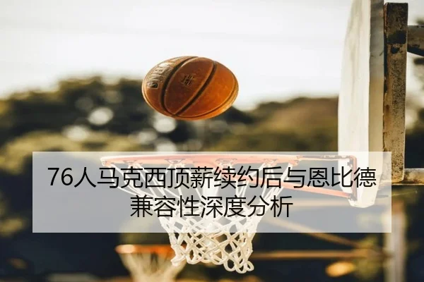 76人马克西顶薪续约后与恩比德兼容性深度分析